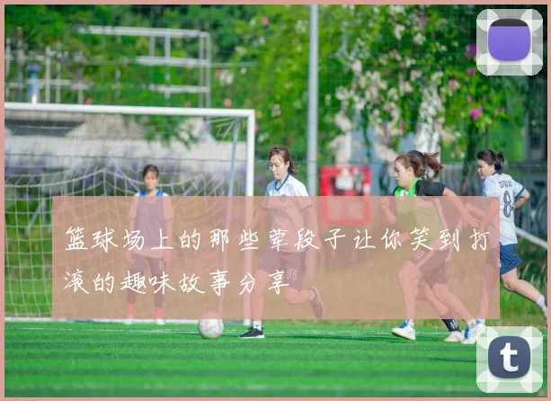 篮球场上的那些荤段子让你笑到打滚的趣味故事分享