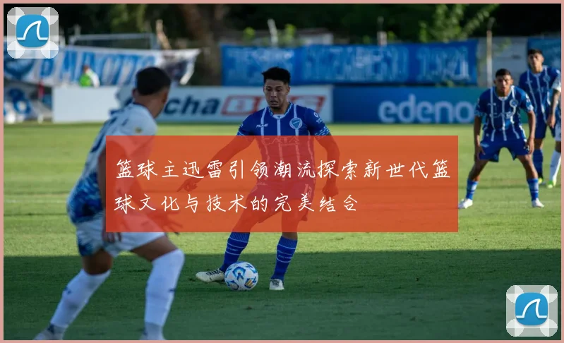 篮球主迅雷引领潮流探索新世代篮球文化与技术的完美结合