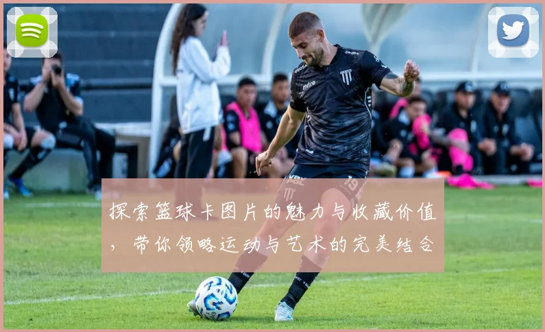 探索篮球卡图片的魅力与收藏价值，带你领略运动与艺术的完美结合