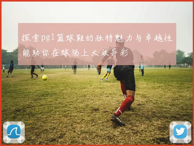 探索pg1篮球鞋的独特魅力与卓越性能助你在球场上大放异彩