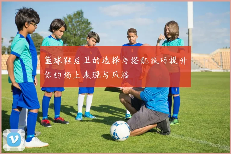 篮球鞋后卫的选择与搭配技巧提升你的场上表现与风格