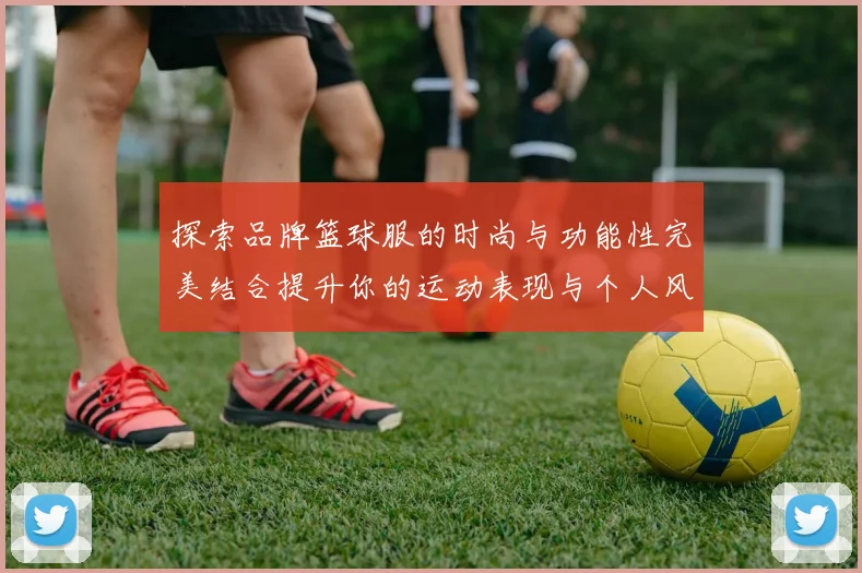 探索品牌篮球服的时尚与功能性完美结合提升你的运动表现与个人风格