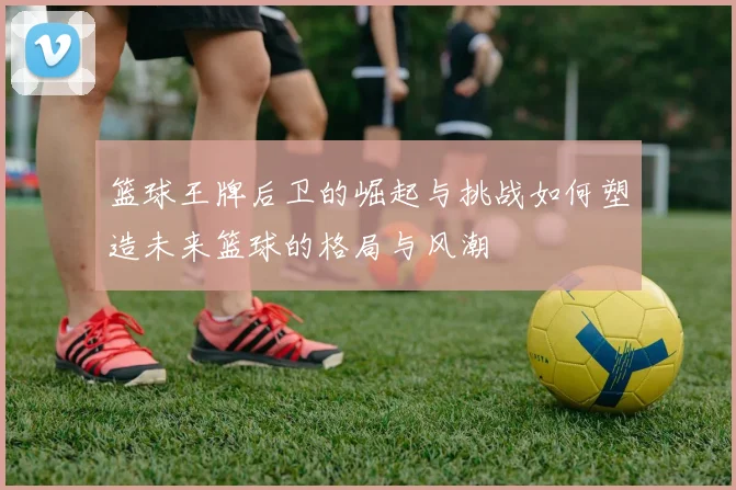 篮球王牌后卫的崛起与挑战如何塑造未来篮球的格局与风潮