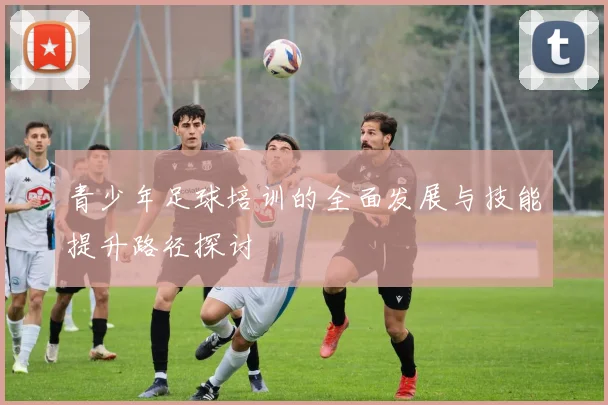 青少年足球培训的全面发展与技能提升路径探讨