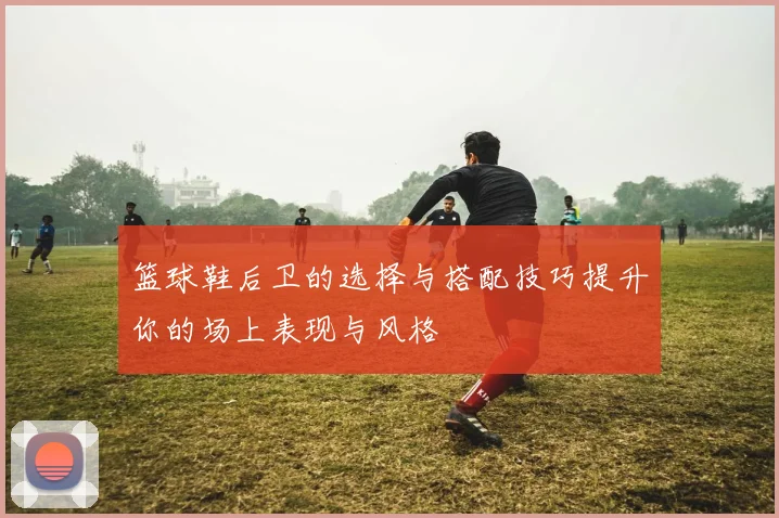 篮球鞋后卫的选择与搭配技巧提升你的场上表现与风格